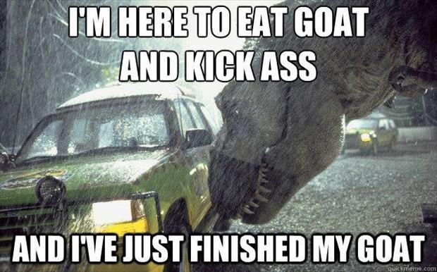 I'm here to eat goat and kick ass and I'm fresh out of goat