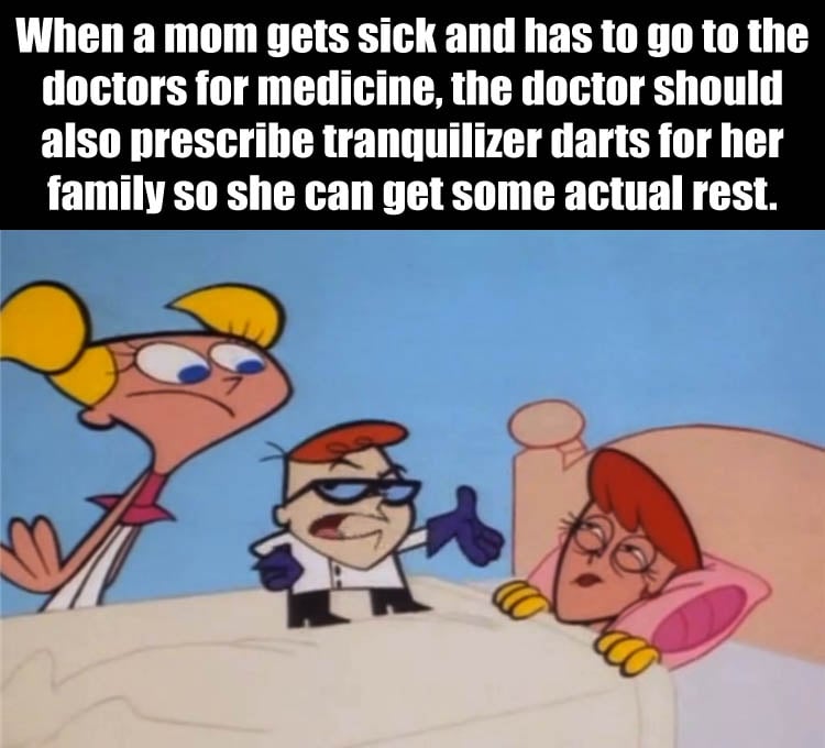 when a mom gets sick and has to go to the doctors for medicine, he should also prescribe tranquilizer darts for her family so she can get some actual rest