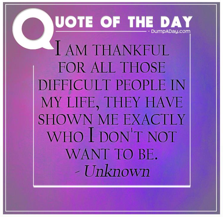 I am thankful for all those difficult people in my life, they have shown me exactly who I don't not want to be