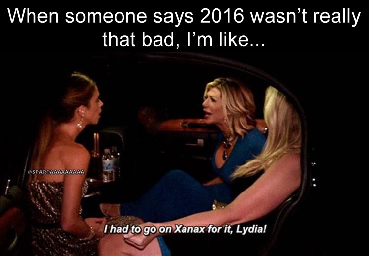 someone says 2016 wasn't really that bad, and I'm like