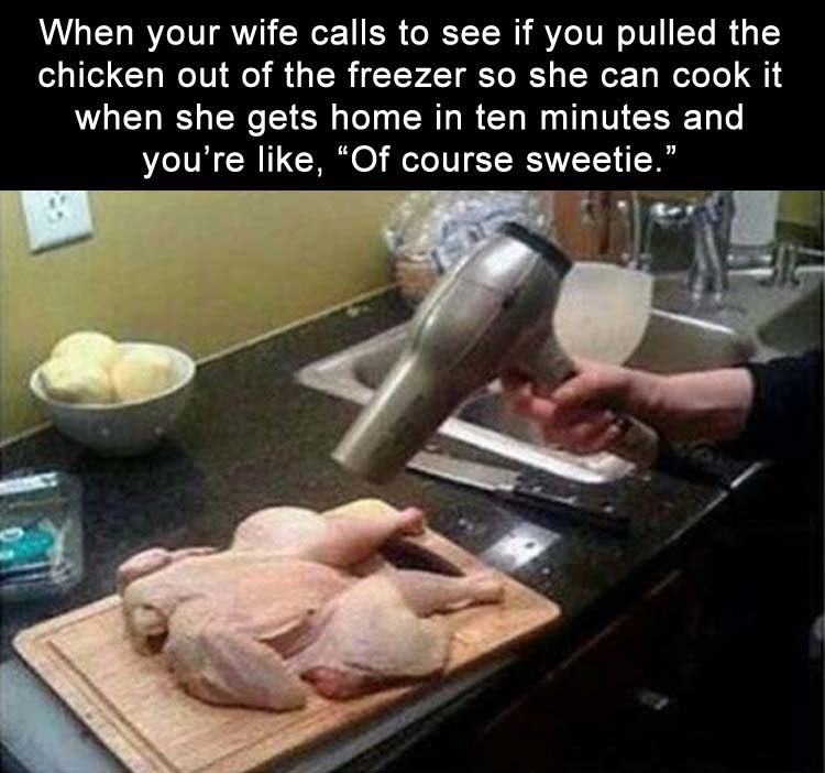 when my wife calls to ask if I took the chicken out of the freezer because she'll be home in 10 minutes and I'm like of course sweetie