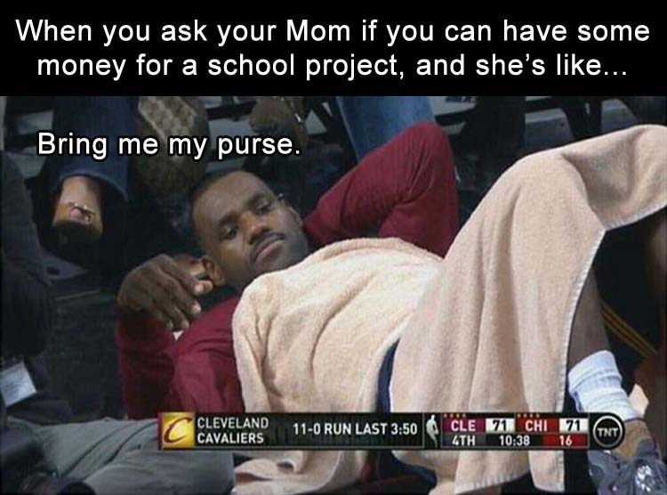 when you ask your mom for money and shes like bring me my purse